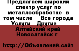 Предлагаем широкий спектр услуг по металлообработке, в том числе: - Все города Услуги » Другие   . Алтайский край,Новоалтайск г.